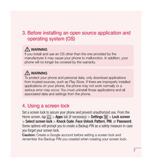 Page 87
3.  
Before installing an open source application and 
operating system (OS)
 WARNING
If you install and use an OS other than the one provided by the 
manufacturer it may cause your phone to malfunction. In addition, your 
phone will no longer be covered by the warranty.
 WARNING
To protect your phone and personal data, only download applications 
from trusted sources, such as Play Store. If there are improperly installed 
applications on your phone, the phone may not work normally or a 
serious error...