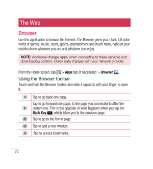 Page 7170
The Web
Browser
Use this application to browse the Internet. The Browser gives you a fast, full-color 
world of games, music, news, sports, entertainment and much more, right on your 
mobile phone wherever you are and whatever you enjoy.
NOTE: Additional charges apply when connecting to these services and 
downloading content. Check data charges with your network provider.
From the Home screen, tap  >  Apps  tab (if necessary) >  Browser .
Using the Browser toolbar
Touch and hold the Browser toolbar...