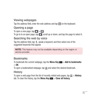 Page 7271
Viewing webpages
Tap the address field, enter the web address and tap  on the keyboard.
Opening a page
To open a new page, tap  > .
To go to to an open page, tap 
, scroll up or down, and tap the page to select it.
Searching the web by voice
Tap the address field, tap , speak a keyword, and then select one of the 
suggested keywords that appear.
NOTE:  This feature may not be available depending on the region or 
service provider.
Bookmarks
To bookmark the current webpage, tap the  Menu Key  > Add to...