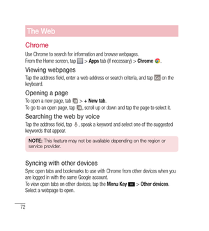 Page 7372
The Web
Chrome
Use Chrome to search for information and browse webpages.
From the Home screen, tap 
 > Apps  tab (if necessary) >  Chrome .
Viewing webpages
Tap the address field, enter a web address or search criteria, and tap  on the 
keyboard.
Opening a page
To open a new page, tab  >  + New tab .
To go to an open page, tap 
, scroll up or down and tap the page to select it.
Searching the web by voice
Tap the address field, tap , speak a keyword and select one of the suggested 
keywords that...
