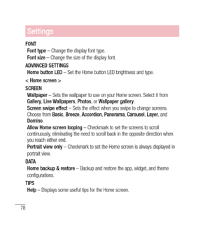 Page 7978
Settings
FONTFont type  – Change the display font type.
Font size  – Change the size of the display font.
ADVANCED SETTINGS Home button LED  – Set the Home button LED brightness and type.
< Home screen >
SCREEN Wallpaper  – Sets the wallpaper to use on your Home screen. Select it from 
Gallery , Live Wallpapers , Photos , or Wallpaper gallery .
Screen swipe effect  – Sets the effect when you swipe to change screens. 
Choose from  Basic, Breeze , Accordion , Panorama , Carousel , Layer , and 
Domino ....