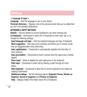 Page 8584
Settings
< Language & input >
Language – Sets the language to use on your device.
Personal dictionary  – Displays a list of the personal words that you’ve added that 
are not in the standard dictionaries.
KEYBOARD & INPUT METHODS
Default  – Sets the default on-screen keyboard to use when entering text.
LG Keyboard  – Checkmark to select the LG Keyboard to enter data. Tap 
 to 
change the following settings:
Input language and type  – Sets the keyboard language and type of keyboard.
Word suggestion  –...