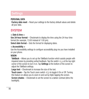 Page 8786
Settings
PERSONAL DATAFactory data reset  – Reset your settings to the factory default values and delete 
all your data. 
SYSTEM
< Date & time >
Use 24-hour format  – Checkmark to display the time using the 24-hour time 
format (for example, 13:00 instead of 1:00 pm).
Select date format  – Sets the format for displaying dates.
< Accessibility >
Use the Accessibility settings to configure accessibility plug-ins you have installed 
on your phone.
VISION TalkBack  – Allows you to set up the TalkBack...