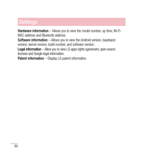 Page 9190
Settings
Hardware information – Allows you to view the model number, up time, Wi-Fi 
MAC address and Bluetooth address.
Software information  – Allows you to view the Android version, baseband 
version, kernel version, build number, and software version.
Legal information  – Allow you to view LG apps rights agreement, open source 
licenses and Google legal information.
Patent information  – Display LG patent information. 