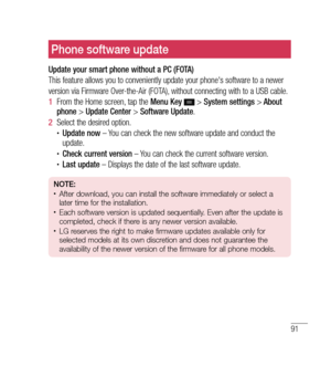 Page 9291
Phone software update
Update your smart phone without a PC (FOTA)
This feature allows you to conveniently update your phone's software to a newer
version via Firmware Over-the-Air (FOTA), without connecting with to a USB cable.
1  From the Home screen, tap the  Menu Key 
 > System settings  > About 
phone  > Update Center  > Software Update .
2   Select the desired option.
•	Update now  – You can check the new software update and conduct the 
update.
•	Check current version  – You can check the...