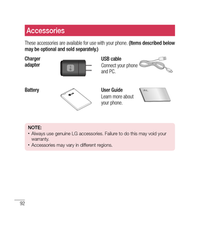 Page 9392
Accessories
These accessories are available for use with your phone. (Items described below 
may be optional and sold separately.)
Charger 
adapter
USB cable
Connect your phone 
and PC.
BatteryUser Guide
Learn more about 
your phone.
NOTE:•	Always use genuine LG accessories. Failure to do this may void your 
warranty.
•	Accessories may vary in different regions. 