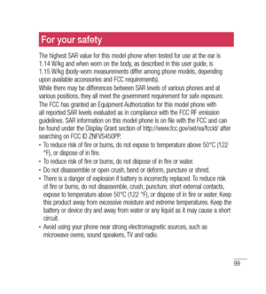 Page 10099
For your safety
The highest SAR value for this model phone when tested for use at the ear is  
1.14 W/kg and when worn on the body, as described in this user guide, is   
1.15 W/kg (body-worn measurements differ among phone models, depending 
upon available accessories and FCC requirements). 
While there may be differences between SAR levels of various phones and at 
various positions, they all meet the government requirement for safe exposure.
The FCC has granted an Equipment Authorization for this...