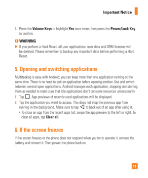 Page 1111
Important Notice
6  
Press the Volume Keys to highlight Ye s  once more, then press the Power/Lock Key 
to con rm.
 WARNING
 
 If you perform a Hard Reset, all user applications, user data and DRM li\
censes will 
be deleted. Please remember to backup any important data before performi\
ng a Hard 
Reset.
5.  Opening and switching applications
Multitasking is easy with Android; you can keep more than one applicatio\
n running at the 
same time. There is no need to quit an application before opening...