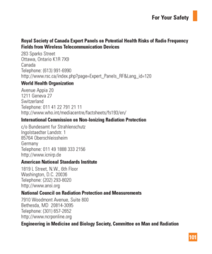 Page 101101
For Your Safety
Royal Society of Canada Expert Panels on Potential Health Risks of Radio\
 Frequency 
Fields from Wireless Telecommunication Devices
283 Sparks Street
Ottawa, Ontario K1R 7X9
Canada
Telephone: (613) 991-6990
http://www.rsc.ca/index.php?page=Expert_Panels_RF&Lang_id=120
World Health OrganizationAvenue Appia 20
1211 Geneva 27
Switzerland
Telephone: 011 41 22 791 21 11
http://www.who.int/mediacentre/factsheets/fs193/en/
International Commission on Non-Ionizing Radiation Protectionc/o...