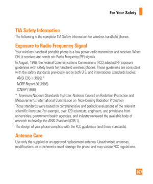 Page 107107
For Your Safety
TIA Safety Information
The following is the complete TIA Safety Information for wireless handhe\
ld phones. 
Exposure to Radio Frequency Signal
Your wireless handheld portable phone is a low power radio transmitter an\
d receiver. When 
ON, it receives and sends out Radio Frequency (RF) signals.
In August, 1996, the Federal Communications Commissions (FCC) adopted \
RF exposure 
guidelines with safety levels for handheld wireless phones. Those guidel\
ines are consistent 
with the...
