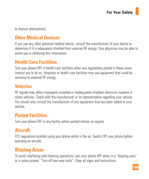 Page 109109
For Your Safety
to discuss alternatives). 
Other Medical Devices
If you use any other personal medical device, consult the manufacturer o\
f your device to 
determine if it is adequately shielded from external RF energy. Your physician may be able to 
assist you in obtaining this information. 
Health Care Facilities
Turn your phone OFF in health care facilities when any regulations posted\
 in these areas 
instruct you to do so. Hospitals or health care facilities may use equip\
ment that could be...