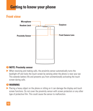 Page 1212
Getting to know your phone
Front view
Proximity SensorEarpiece
Headset Jack
Front Camera Lens
Microphone
 NOTE: Proximity sensor 
 
 When receiving and making calls, the proximity sensor automatically turn\
s the 
backlight off and locks the touch screen by sensing when the phone is ne\
ar your ear
. 
This extends battery life and prevents you from unintentionally activati\
ng the touch 
screen during calls.
 WARNING
 
 Placing a heavy object on the phone or sitting on it can damage the disp\
lay...