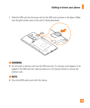 Page 1515
Getting to know your phone
2  
Slide the SIM card into the lower slot for the SIM card as shown in the \
 gure. Make 
sure the gold contact area on the card is facing downward.
 WARNING
 
 Do not insert a memory card into the SIM card slot. If a memory card hap\
pens to be 
lodged in the SIM card slot, take the device to a LG Service Center to r\
emove the 
memory card.
 NOTE: 
 
 Only microSIM cards work with this device. 