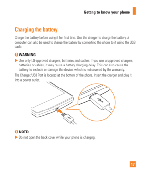 Page 1717
Getting to know your phone
Charging the battery
Charge the battery before using it for first time. Use the charger to ch\
arge the battery. A 
computer can also be used to charge the battery by connecting the phone \
to it using the USB 
cable.
 WARNING
 
 Use only LG-approved chargers, batteries and cables. If you use unapprov\
ed chargers, 
batteries or cables, it may cause a battery charging delay
. This can also cause the 
battery to explode or damage the device, which is not covered by the war\...