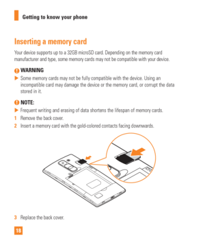 Page 1818Getting to know your phone
Inserting a memory card
Your device supports up to a 32GB microSD card. Depending on the memory c\
ard 
manufacturer and type, some memory cards may not be compatible with your\
 device.
 WARNING
 
 Some memory cards may not be fully compatible with the device. Using an \
incompatible card may damage the device or the memory card, or corrupt t\
he data 
stored in it.
 NOTE: 
 
 Frequent writing and erasing of data shortens the lifespan of memory car\
ds.
1   Remove the...