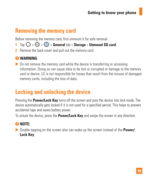 Page 1919
Getting to know your phone
Removing the memory card
Before removing the memory card, first unmount it for safe removal.
1  
Tap 
 >  >  > General tab > Storage > Unmount SD card.
2   Remove the back cover and pull out the memory card.
 WARNING
 
 Do not remove the memory card while the device is transferring or access\
ing 
information. Doing so can cause data to be lost or corrupted or damage t\
o the memory 
card or device. LG is not responsible for losses that result from the mi\
suse of damaged...