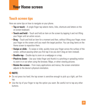 Page 2121
Touch screen tips
Here are some tips on how to navigate on your phone.Tap or touch – A single finger tap selects items, links, shortcuts and letters on\
 the
  
on-screen keyboard.
 Touch and hold – T
 ouch and hold an item on the screen by tapping it and not lifting 
your finger until an action occurs.
 Drag – T
ouch and hold an item for a moment and then, without lifting your finger\
, move 
your finger on the screen until you reach the target position. You can drag items on the 
Home screen to...