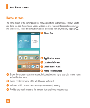 Page 2222Your Home screen
Home screen
The Home screen is the starting point for many applications and function\
s. It allows you to 
add items like app shortcuts and Google widgets to give you instant acce\
ss to information 
and applications. This is the default canvas and accessible from any men\
u by tapping 
.
Status Bar
Application Icons
Location Indicator
Quick Button Area
Home Touch Buttons
Shows the phones status information, including the time, signal strengt\
h, battery status 
and notification...