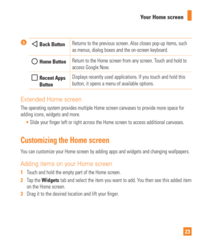 Page 2323
Your Home screen
 Back Button
Returns to the previous screen. Also closes pop-up items, such 
as menus, dialog boxes and the on-screen keyboard. 
 Home Button Return to the Home screen from any screen. Touch and hold to 
access Google Now.
  Recent Apps 
Button Displays recently used applications. If you touch and hold this 
button, it opens a menu of available options.
Extended Home screen
The operating system provides multiple Home screen canvases to provide m\
ore space for 
adding icons, widgets...