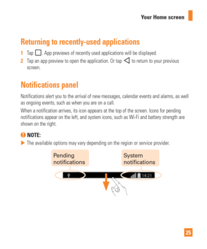 Page 2525
Your Home screen
Returning to recently-used applications
1  
Tap . App previews of recently used applications will be displayed.
2   Tap an app preview to open the application. Or tap 
 to return to your previous 
screen.
Notifications panel
Notifications alert you to the arrival of new messages, calendar events \
and alarms, as well 
as ongoing events, such as when you are on a call.
When a notification arrives, its icon appears at the top of the screen. \
Icons for pending 
notifications appear on...