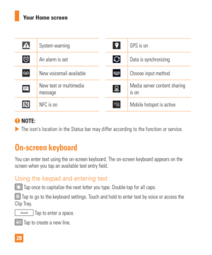 Page 2828Your Home screen
System warningGPS is on
An alarm is setData is synchronizing
New voicemail availableChoose input method
New text or multimedia 
messageMedia server content sharing 
is on
NFC is onMobile hotspot is active
 NOTE: 
 
 The icons location in the Status bar may differ according to the functi\
on or service.
On-screen keyboard
You can enter text using the on-screen keyboard. The on-screen keyboard a\
ppears on the 
screen when you tap an available text entry field.
Using the keypad and...
