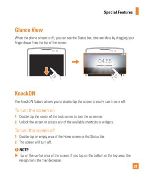 Page 3131
Special Features
Glance View
When the phone screen is off, you can see the Status bar, time and date by dragging your 
finger down from the top of the screen.
KnockON
The KnockON feature allows you to double-tap the screen to easily turn i\
t on or off.
To turn the screen on
1  
Double-tap the center of the Lock screen to turn the screen on.
2   Unlock the screen or access any of the available shortcuts or widgets.
To turn the screen off
1  Double-tap an empty area of the Home screen or the Status...