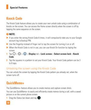 Page 3232Special Features
Knock Code
The Knock Code feature allows you to create your own unlock code using a\
 combination of 
knocks on the screen. You can access the Home screen directly when the screen is off by 
tapping the same sequence on the screen.
 NOTE: 
 
 If you enter the wrong Knock Code 6 times, it will compulsorily take you\
 to your Google 
account log in/backup PIN.
 
 Use the fingertip instead of finger nail to tap the screen for turning i\
t on or off.
 
 When the Knock Code is not in...
