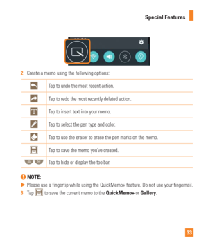 Page 3333
Special Features
2  
Create a memo using the following options:
Tap to undo the most recent action.
Tap to redo the most recently deleted action.
Tap to insert text into your memo.
Tap to select the pen type and color.
Tap to use the eraser to erase the pen marks on the memo.
Tap to save the memo youve created.
Tap to hide or display the toolbar.
 NOTE: 
 
 Please use a fingertip while using the QuickMemo+ feature. Do not use yo\
ur fingernail.
3   Tap 
 to save the current memo to the QuickMemo+ or...