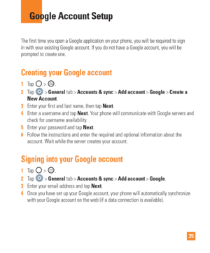 Page 3535
The first time you open a Google application on your phone, you will be \
required to sign 
in with your existing Google account. If you do not have a Google accoun\
t, you will be 
prompted to create one. 
Creating your Google account
1  Tap  > .
2   Tap 
 > General tab > Accounts & sync > Add account > Google > Create a 
New Account. 
3   Enter your  rst and last name, then tap  Next.
4   Enter a username and tap Next. Y
 our phone will communicate with Google servers and 
check for username...
