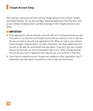 Page 3636Google Account Setup
After signing in, your phone will sync with your Google services, such a\
s Gmail, Contacts, 
and Google Calendar. You can also use Maps, download applications from Play Store, back 
up your settings to Google servers, and take advantage of other Google s\
ervices on your 
phone. 
 IMPORTANT
 
 Some applications, such as Calendar, work only with the first Google Account you add. 
If you plan to use more than one Google Account with your phone, be sure\
 to sign into 
the one you...