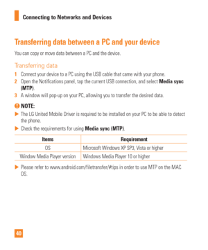 Page 4040Connecting to Networks and Devices
Transferring data between a PC and your device
You can copy or move data between a PC and the device. 
Transferring data
1  
Connect your device to a PC using the USB cable that came with your phon\
e.
2   Open the Noti cations panel, tap the current USB connection, and select  Media sync 
(MTP).
3   A window will pop-up on your PC, allowing you to transfer the desired da\
ta.
 NOTE: 
 
 The LG United Mobile Driver is required to be installed on your PC to be\
 able...