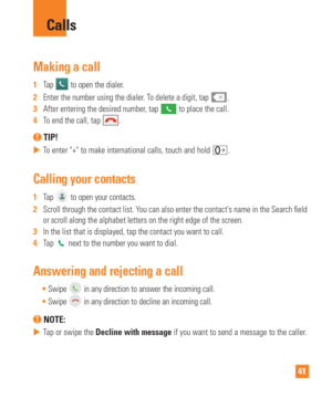 Page 4141
Making a call
1  Tap  to open the dialer.
2   Enter the number using the dialer. To delete a digit, tap 
.
3   After entering the desired number, tap  to place the call.
4   To end the call, tap .
 TIP! 
 
 To enter + to make international calls, touch and hold .
Calling your contacts
1  Tap  to open your contacts.
2   Scroll through the contact list. You can also enter the contacts name in the Search  eld 
or scroll along the alphabet letters on the right edge of the screen.
3   In the list that is...