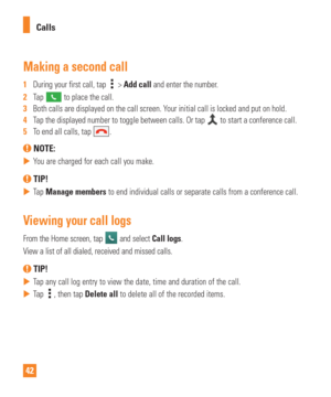 Page 4242Calls
Making a second call
1  
During your first call, tap  >  Add call and enter the number. 
2   Tap 
 to place the call.
3   Both calls are displayed on the call screen. Your initial call is locked and put on hold.
4   Tap the displayed number to toggle between calls. Or tap 
 to start a conference call.
5   To end all calls, tap .
 NOTE: 
 
 You are charged for each call you make.
 TIP!
 
 Tap  Manage members to end individual calls or separate calls from a conference call.
Viewing your call...