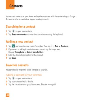 Page 4444
You can add contacts on your phone and synchronize them with the contacts\
 in your Google 
Account or other accounts that support syncing contacts.
Searching for a contact
1  Tap  to open your contacts. 
2   Tap Search contacts and enter the contact name using the keyboard.
Adding a new contact
1  Tap  and enter the new contacts number. Then tap  > Add to Contacts.
2   If you want to add a picture to the new contact, tap the image area. 
Choose T

ake photo or Select from Gallery.
3   Enter the...
