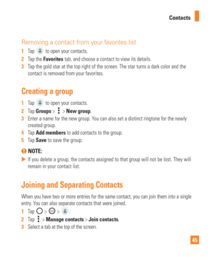 Page 4545
Contacts
Removing a contact from your favorites list
1  
Tap  to open your contacts.
2   Tap the Favorites tab, and choose a contact to view its details.
3   Tap the gold star at the top right of the screen. The star turns a dark c\
olor and the 
contact is removed from your favorites.
Creating a group
1  Tap  to open your contacts.
2   Tap Groups > 
 > New group.
3   Enter a name for the new group. You can also set a distinct ringtone for the newly 
created group.
4   Tap Add members to add contacts...