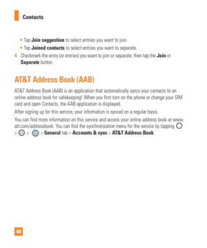 Page 4646Contacts

Tap  Join suggestion to select entries you want to join.
 Tap  Joined contacts to select entries you want to separate.
4   Checkmark the entry (or entries) you want to join or separate, then ta\
p the  Join or
  
Separate button.
AT&T Address Book (AAB)
AT&T Address Book (AAB) is an application that automatically syncs your\
 contacts to an 
online address book for safekeeping! When you first turn on the phone or\
 change your SIM 
card and open Contacts, the AAB application is displayed....