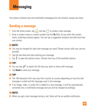 Page 4747
Your phone combines text and multimedia messaging into one intuitive, eas\
yto-use menu.
Sending a message
1  From the Home screen, tap  and tap  to create a new message.
2   Enter a contact name or contact number into the  To 
  eld. As you enter the contact 
name, matching contacts appear. You can tap a suggested recipient and add more than 
one contact.
 NOTE: 
 
 You may be charged for each text message you send. Please consult with yo\
ur service 
provider
.
3   Tap the text  eld and start...