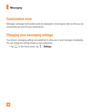 Page 4848Messaging
Conversation view
Messages exchanged with another party are displayed in chronological ord\
er so that you can 
conveniently see and find your conversations.
Changing your messaging settings
Your phones messaging settings are predefined to allow you to send messa\
ges immediately. 
You can change the settings based on your preferences.
Tap 
 on the Home screen, tap  > Settings. 