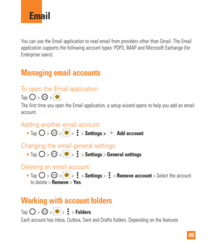 Page 4949
You can use the Email application to read email from providers other than\
 Gmail. The Email 
application supports the following account types: POP3, IMAP and Microso\
ft Exchange (for 
Enterprise users).
Managing email accounts
To open the Email application
Tap  >  > .
The first time you open the Email application, a setup wizard opens to h\
elp you add an email 
account.
Adding another email account:
 Tap  >  >  >  >  Settings >  Add account.
Changing the email general settings:
 Tap  >  >  >  >...