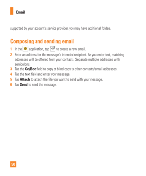 Page 5050Email
supported by your accounts service provider, you may have additional folders.
Composing and sending email
1  
In the  application, tap  to create a new email.
2   Enter an address for the messages intended recipient. As you enter text\
, matching 
addresses will be offered from your contacts. Separate multiple addresse\
s with 
semicolons.
3   Tap the Cc/Bcc 
  eld to copy or blind copy to other contacts/email addresses.
4   Tap the text  eld and enter your message.
5   Tap Attach to attach the...