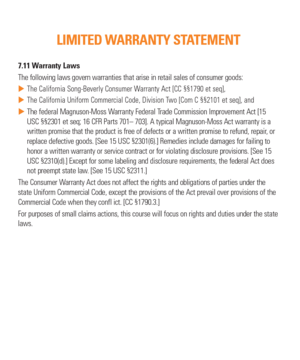 Page 67.11 Warranty Laws
The following laws govern warranties that arise in retail sales of consu\
mer goods:
 
 The California Song-Beverly Consumer Warranty Act [CC §§1790 et seq],
 
 The California Uniform Commercial Code, Division Two [Com C §§2101 et seq], and 
 
 The federal Magnuson-Moss Warranty Federal Trade Commission Improvement Act [15 
USC §§2301 et seq; 16 CFR Parts 701– 703]. A typical Magnuson-M\
oss Act warranty is a
 
written promise that the product is free of defects or a written...