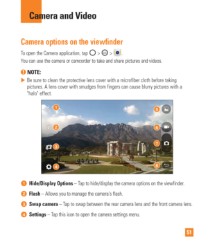 Page 5151
Camera and Video
Camera options on the viewfinder
To open the Camera application, tap  >  > .
You can use the camera or camcorder to take and share pictures and videos\
.
 NOTE: 
 
 Be sure to clean the protective lens cover with a microfiber cloth befor\
e taking 
pictures. A lens cover with smudges from fingers can cause blurry pictur\
es with a 
halo effect.
Hide/Display Options – Tap to hide/display the camera options on the viewfinder.
Flash – Allows you to manage the cameras flash.
Swap camera...
