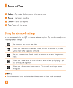 Page 5252Camera and Video
Gallery – Tap to view the last photo or video you captured.
Record – Tap to start recording.
Capture 
– Tap to take a photo.
Exit – Tap to exit the camera.
Using the advanced settings
In the camera viewfinder, tap  to show the advanced options. Tap each icon to adjust the 
following camera settings.
Set the size of your picture and video.
Allows you to say a voice command to take pictures. You can say LG, Cheese, 
Smile, or any other supported command.
Set your cameras timer. This is...