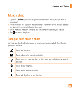 Page 5353
Camera and Video
Taking a photo 
1  
Open the Camera application and point the lens toward the subject you want to 
photograph.
2   Focus indicators will appear in the center of the view nder screen. You can also tap 
anywhere on the screen to focus on that spot.
3   When the focus indicators turn blue, the camera has focused on your subj\
ect.
4   Tap 
 to capture the photo.
Once you have taken a photo
Tap the image thumbnail on the screen to view the last photo you took. Th\
e following 
options are...