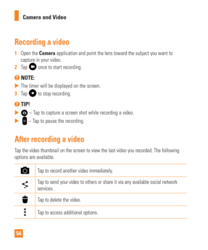 Page 5454Camera and Video
Recording a video
1  
Open the Camera application and point the lens toward the subject you want to 
capture in your video.
2   Tap 
 once to start recording.
 NOTE: 
 
 The timer will be displayed on the screen.
3   Tap 
 to stop recording.
 TIP!
 
 – Tap to capture a screen shot while recording a video.
 
  
 – Tap to pause the recording.
After recording a video
Tap the video thumbnail on the screen to view the last video you recorded\
. The following 
options are available.
Tap...