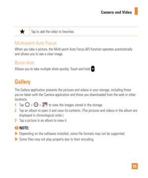 Page 5555
Camera and Video
Tap to add the video to favorites.
Multi-point Auto Focus
When you take a picture, the Multi-point Auto Focus (AF) function oper\
ates automatically 
and allows you to see a clear image.
Burst shot
Allows you to take multiple shots quickly. Touch and hold .
Gallery
The Gallery application presents the pictures and videos in your storage\
, including those 
youve taken with the Camera application and those you downloaded from t\
he web or other 
locations. 
1  
Tap 
 >  >  to view the...