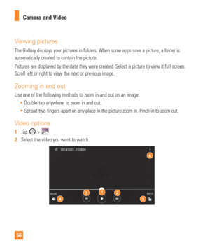 Page 5656Camera and Video
Viewing pictures
The Gallery displays your pictures in folders. When some apps save a pic\
ture, a folder is 
automatically created to contain the picture.  
Pictures are displayed by the date they were created. Select a picture t\
o view it full screen. 
Scroll left or right to view the next or previous image.
Zooming in and out
Use one of the following methods to zoom in and out on an image:
Double-tap anywhere to zoom in and out.
 Spread two fingers apart on any place in the picture...