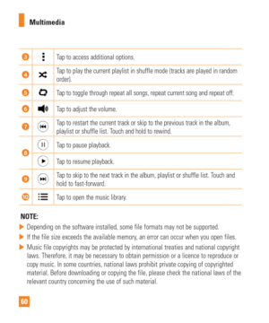 Page 6060Multimedia
Tap to access additional options.
Tap to play the current playlist in shuffle mode (tracks are played in r\
andom 
order).
Tap to toggle through repeat all songs, repeat current song and repeat of\
f.
Tap to adjust the volume.
Tap to restart the current track or skip to the previous track in the alb\
um, 
playlist or shuffle list. Touch and hold to rewind.
Tap to pause playback.
Tap to resume playback.
Tap to skip to the next track in the album, playlist or shuffle list. Touch and 
hold to...