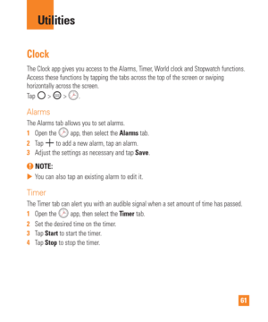 Page 6161
Clock
The Clock app gives you access to the Alarms, Timer, World clock and Stopwatch functions. 
Access these functions by tapping the tabs across the top of the screen \
or swiping 
horizontally across the screen.
Tap 
 >  > .
Alarms
The Alarms tab allows you to set alarms.
1  Open the 
 app, then select the Alarms tab.
2   Tap 
 to add a new alarm, tap an alarm.
3   Adjust the settings as necessary and tap  Save.
 NOTE: 
 
 You can also tap an existing alarm to edit it.
Timer
The Timer tab can...