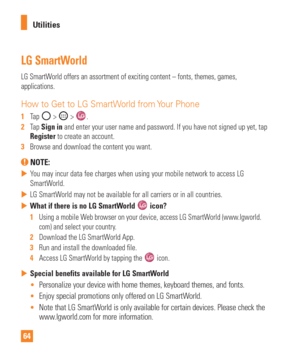 Page 6464Utilities
LG SmartWorld
LG SmartWorld offers an assortment of exciting content – fonts, themes, games,\
 
applications.
How to Get to LG SmartWorld from Your Phone
1  
Tap  >  > .
2   Tap Sign in and enter your user name and password. If you have not signed up yet, t\
ap 
Register to create an account.
3   Browse and download the content you want.
 NOTE: 
 
 You may incur data fee charges when using your mobile network to access L\
G 
SmartW
orld.
 
 LG SmartWorld may not be available for all...